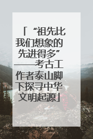 “祖先比我们想象的先进得多”——考古工作者泰山脚下探寻中华文明起源
