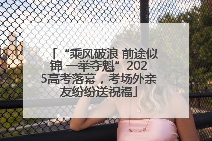 “乘风破浪 前途似锦 一举夺魁”2025高考落幕，考场外亲友纷纷送祝福