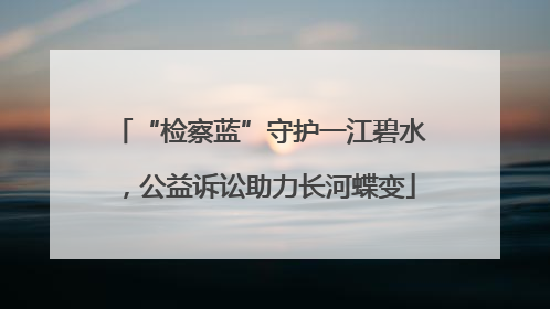 “检察蓝”守护一江碧水，公益诉讼助力长河蝶变
