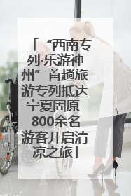 “西南专列·乐游神州”首趟旅游专列抵达宁夏固原 800余名游客开启清凉之旅