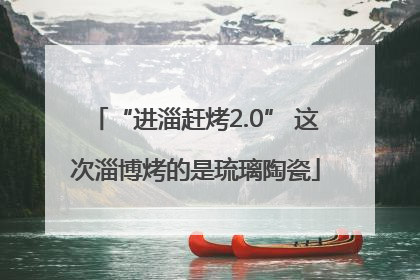 “进淄赶烤2.0” 这次淄博烤的是琉璃陶瓷