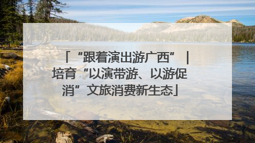 “跟着演出游广西”｜培育“以演带游、以游促消”文旅消费新生态