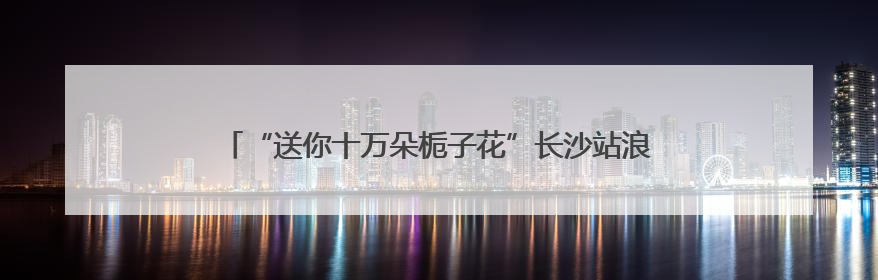 “送你十万朵栀子花”长沙站浪漫开启 以花为媒传递城市温情