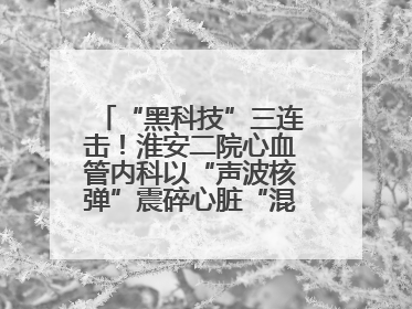 “黑科技”三连击！淮安二院心血管内科以“声波核弹”震碎心脏“混凝土”，七旬老人重获“心”生
