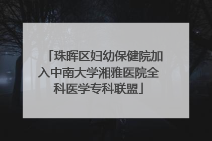 珠晖区妇幼保健院加入中南大学湘雅医院全科医学专科联盟