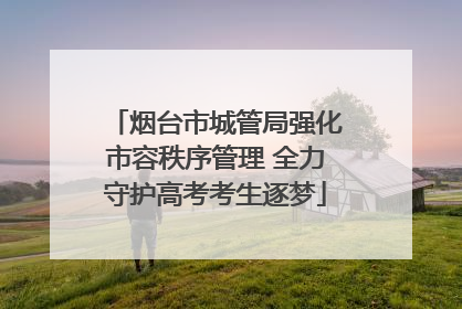 烟台市城管局强化市容秩序管理 全力守护高考考生逐梦