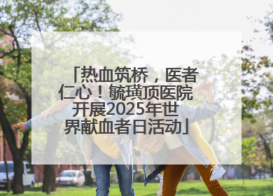 热血筑桥，医者仁心！毓璜顶医院开展2025年世界献血者日活动