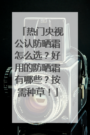 热门央视公认防晒霜怎么选？好用的防晒霜有哪些？按需种草！