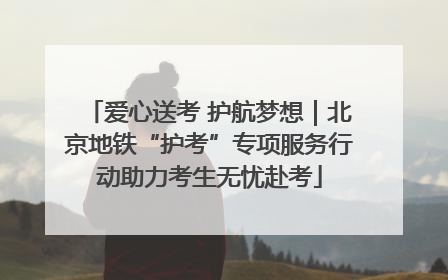 爱心送考 护航梦想｜北京地铁“护考”专项服务行动助力考生无忧赴考