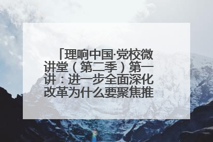 理响中国·党校微讲堂（第二季）第一讲：进一步全面深化改革为什么要聚焦推进中国式现代化