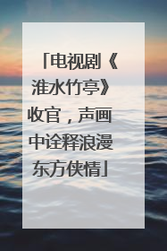 电视剧《淮水竹亭》收官，声画中诠释浪漫东方侠情