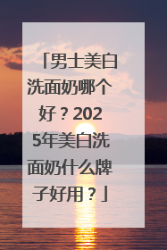 男士美白洗面奶哪个好？2025年美白洗面奶什么牌子好用？