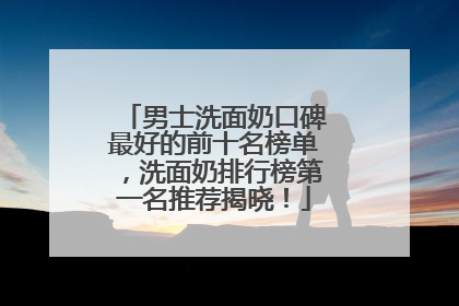 男士洗面奶口碑最好的前十名榜单，洗面奶排行榜第一名推荐揭晓！