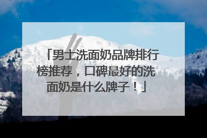 男士洗面奶品牌排行榜推荐，口碑最好的洗面奶是什么牌子！