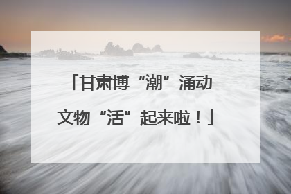 甘肃博“潮”涌动 文物“活”起来啦！