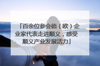 百余位参会德（欧）企业家代表走进顺义，感受顺义产业发展活力