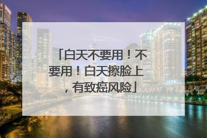 白天不要用！不要用！白天擦脸上，有致癌风险
