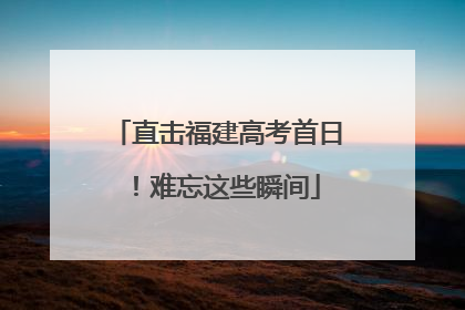 直击福建高考首日！难忘这些瞬间