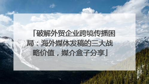 破解外贸企业跨境传播困局：海外媒体发稿的三大战略价值，媒介盒子分享