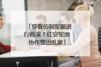 穿着仿制军服进行商演？红安军地协作整治乱象
