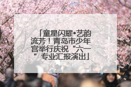 童星闪耀•艺韵流芳！青岛市少年宫举行庆祝“六一”专业汇报演出