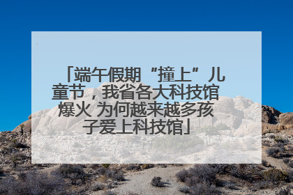 端午假期“撞上”儿童节，我省各大科技馆爆火 为何越来越多孩子爱上科技馆