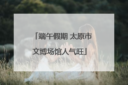 端午假期 太原市文博场馆人气旺