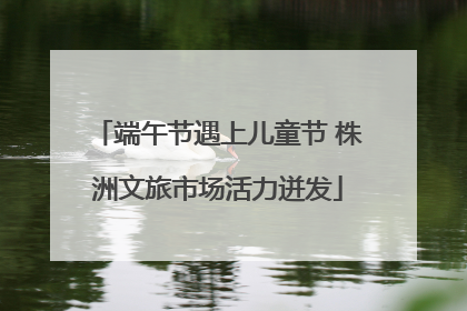 端午节遇上儿童节 株洲文旅市场活力迸发
