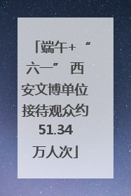端午+“六一” 西安文博单位接待观众约51.34万人次