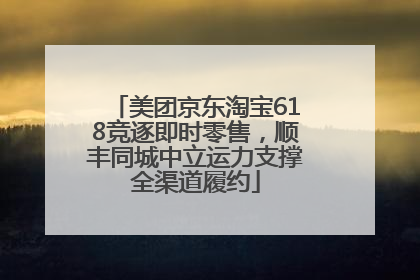 美团京东淘宝618竞逐即时零售，顺丰同城中立运力支撑全渠道履约