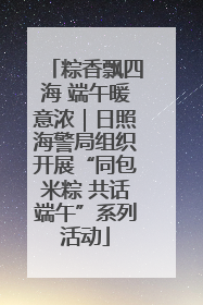 粽香飘四海 端午暖意浓｜日照海警局组织开展“同包米粽 共话端午”系列活动
