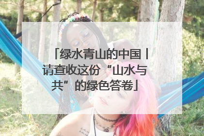 绿水青山的中国丨请查收这份“山水与共”的绿色答卷