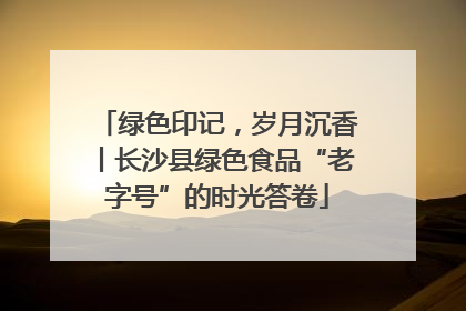 绿色印记，岁月沉香丨长沙县绿色食品“老字号”的时光答卷