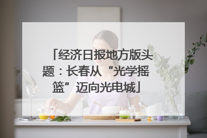 经济日报地方版头题：长春从“光学摇篮”迈向光电城
