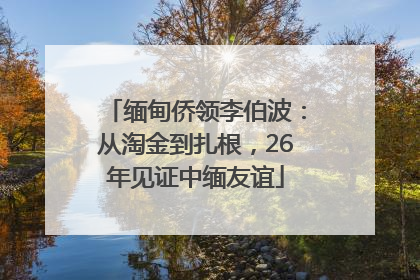 缅甸侨领李伯波：从淘金到扎根，26年见证中缅友谊