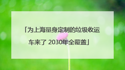 为上海量身定制的垃圾收运车来了 2030年全覆盖
