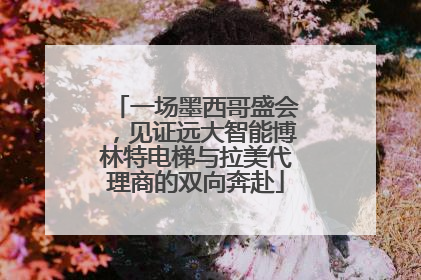 一场墨西哥盛会，见证远大智能博林特电梯与拉美代理商的双向奔赴