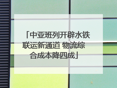 中亚班列开辟水铁联运新通道 物流综合成本降四成