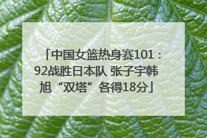 中国女篮热身赛101∶92战胜日本队 张子宇韩旭“双塔”各得18分
