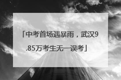 中考首场遇暴雨，武汉9.85万考生无一误考