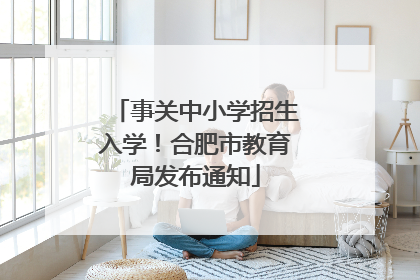 事关中小学招生入学！合肥市教育局发布通知