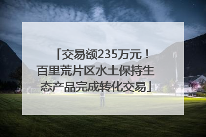 交易额235万元！百里荒片区水土保持生态产品完成转化交易