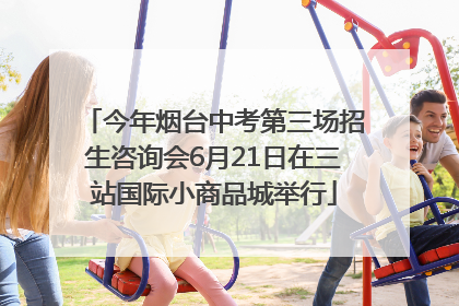 今年烟台中考第三场招生咨询会6月21日在三站国际小商品城举行