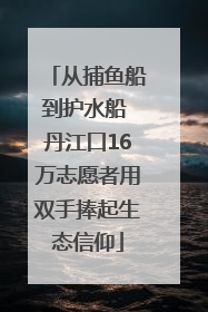 从捕鱼船到护水船 丹江口16万志愿者用双手捧起生态信仰