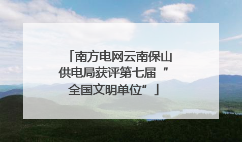 南方电网云南保山供电局获评第七届“全国文明单位”