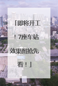 即将开工！7座车站效果图抢先看！