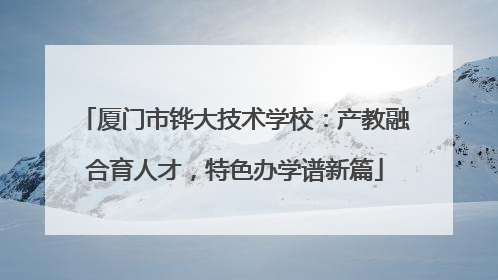 厦门市铧大技术学校：产教融合育人才，特色办学谱新篇