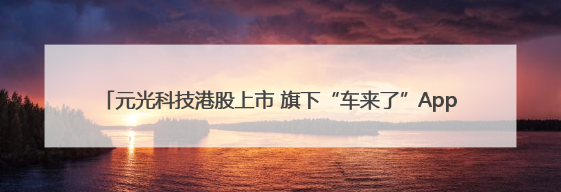 元光科技港股上市 旗下“车来了”App用户超2.9亿，光谷上市公司增至69家
