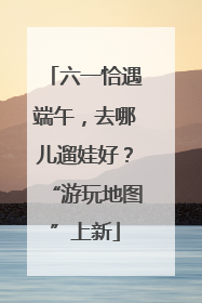 六一恰遇端午，去哪儿遛娃好？“游玩地图”上新