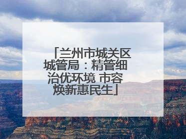 兰州市城关区城管局：精管细治优环境 市容焕新惠民生